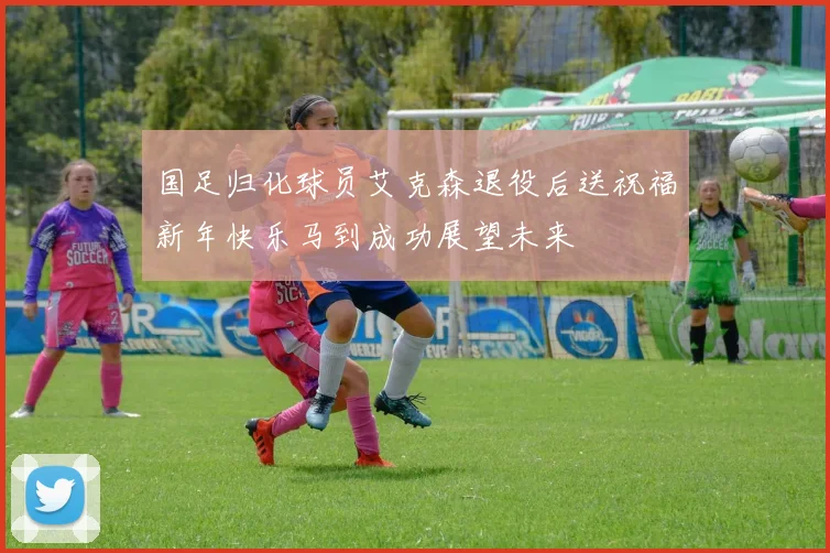 国足归化球员艾克森退役后送祝福新年快乐马到成功展望未来
