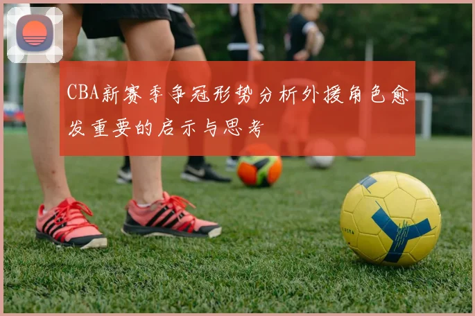 CBA新赛季争冠形势分析外援角色愈发重要的启示与思考