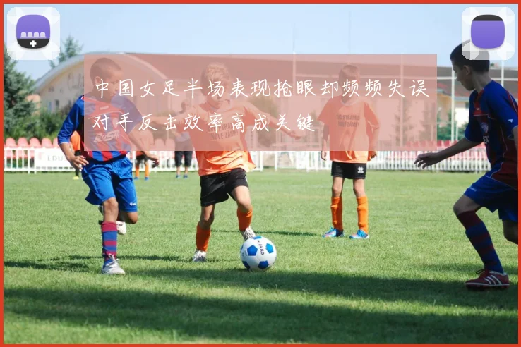 中国女足半场表现抢眼却频频失误对手反击效率高成关键