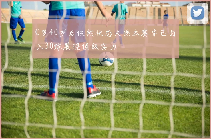 C罗40岁后依然状态火热本赛季已打入30球展现顶级实力