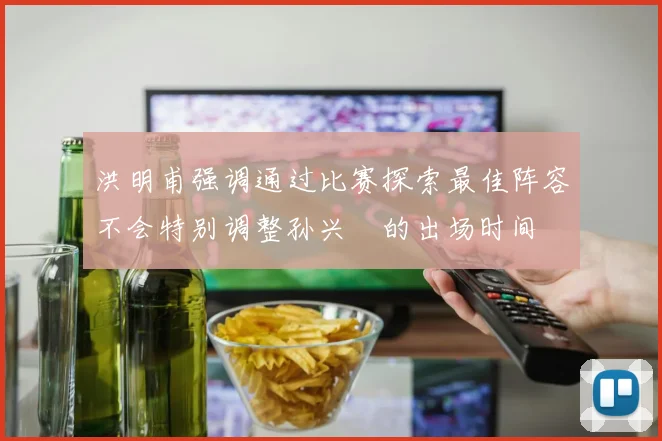 洪明甫强调通过比赛探索最佳阵容不会特别调整孙兴慜的出场时间