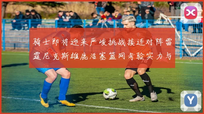 骑士即将迎来严峻挑战接连对阵雷霆尼克斯雄鹿活塞篮网考验实力与韧性