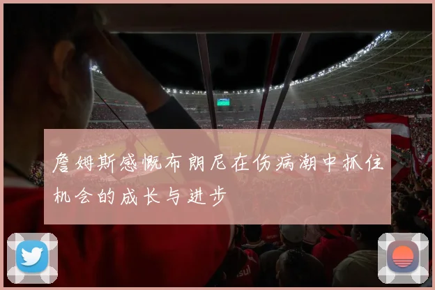 詹姆斯感慨布朗尼在伤病潮中抓住机会的成长与进步