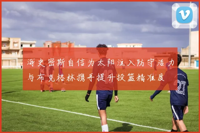 海史密斯自信为太阳注入防守活力与布克格林携手提升投篮精准度