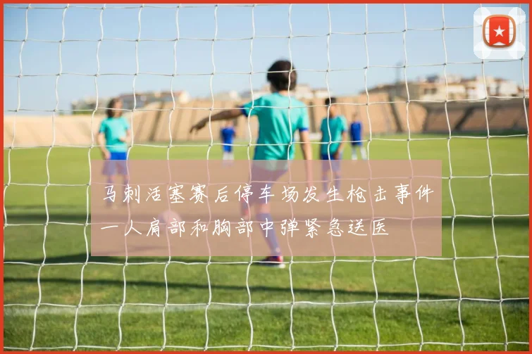 马刺活塞赛后停车场发生枪击事件一人肩部和胸部中弹紧急送医