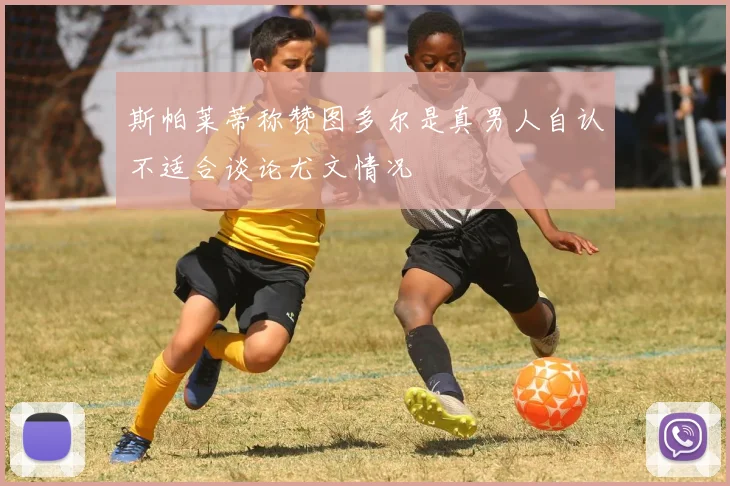 斯帕莱蒂称赞图多尔是真男人自认不适合谈论尤文情况