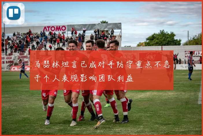 马瑟林坦言已成对手防守重点不急于个人表现影响团队利益