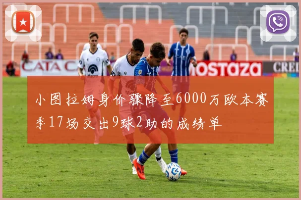 小图拉姆身价骤降至6000万欧本赛季17场交出9球2助的成绩单