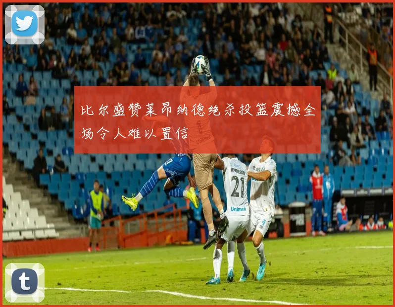 比尔盛赞莱昂纳德绝杀投篮震撼全场令人难以置信