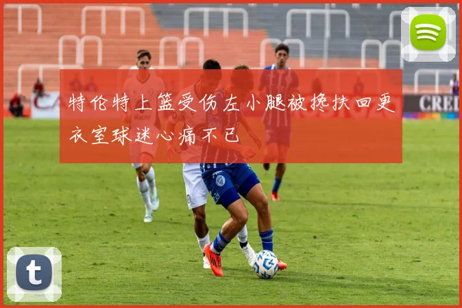 特伦特上篮受伤左小腿被搀扶回更衣室球迷心痛不已