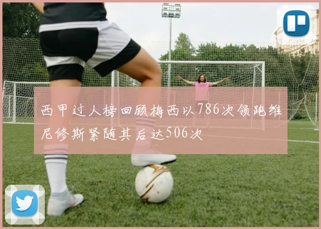 西甲过人榜回顾梅西以786次领跑维尼修斯紧随其后达506次