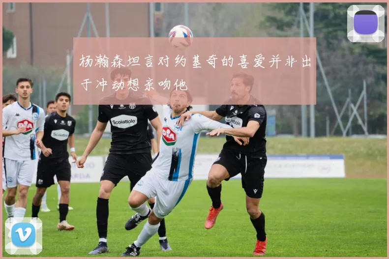杨瀚森坦言对约基奇的喜爱并非出于冲动想亲吻他