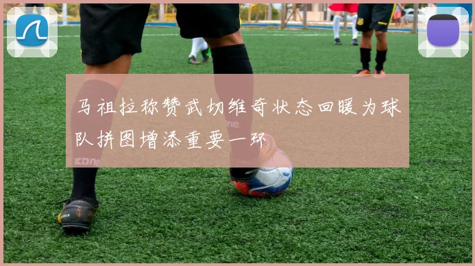 马祖拉称赞武切维奇状态回暖为球队拼图增添重要一环