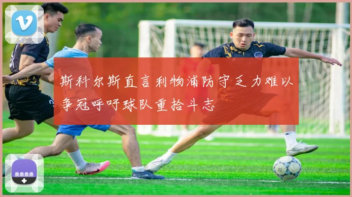 斯科尔斯直言利物浦防守乏力难以争冠呼吁球队重拾斗志