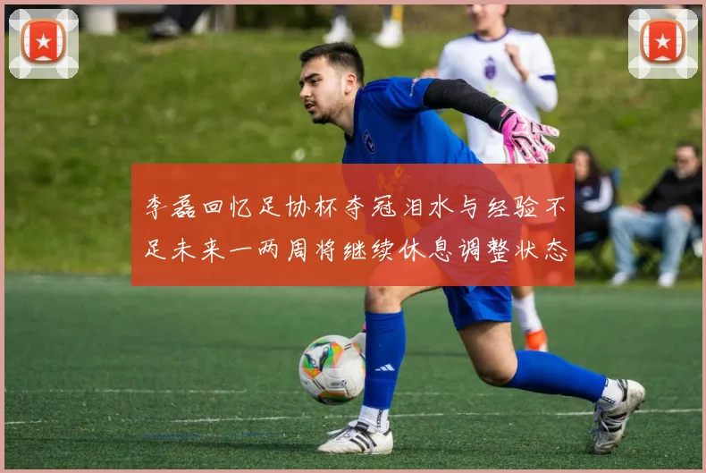 李磊回忆足协杯夺冠泪水与经验不足未来一两周将继续休息调整状态