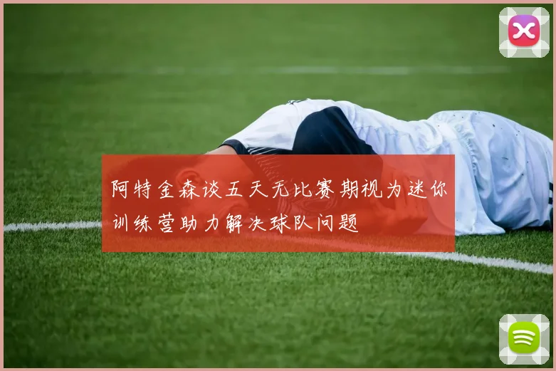 阿特金森谈五天无比赛期视为迷你训练营助力解决球队问题
