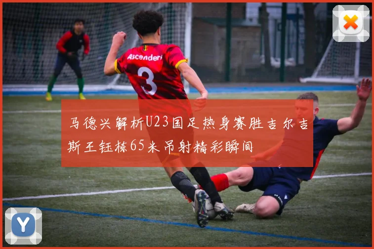 马德兴解析U23国足热身赛胜吉尔吉斯王钰栋65米吊射精彩瞬间