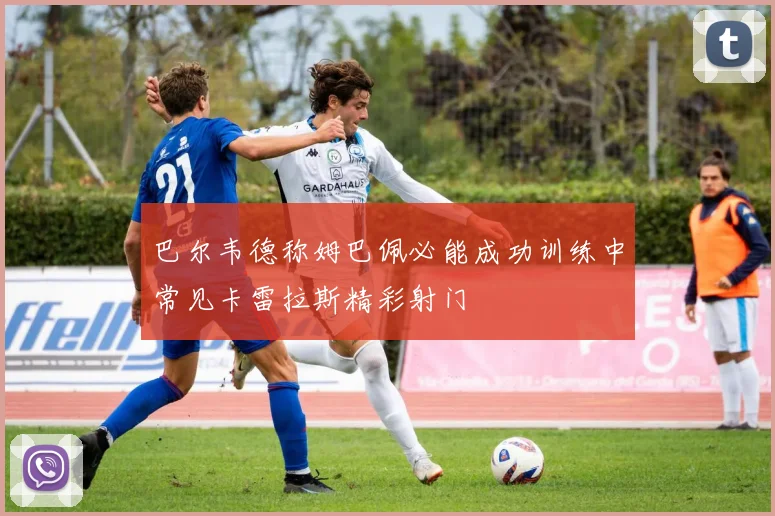 巴尔韦德称姆巴佩必能成功训练中常见卡雷拉斯精彩射门