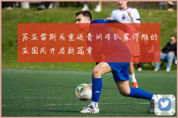 苏亚雷斯或重返青训母队蒙得维的亚国民开启新篇章