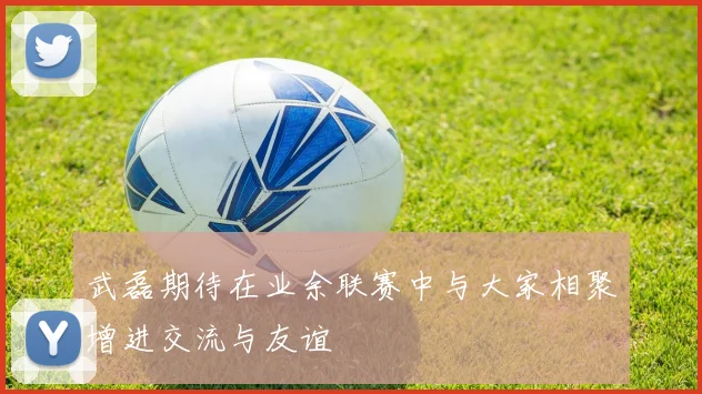 武磊期待在业余联赛中与大家相聚增进交流与友谊