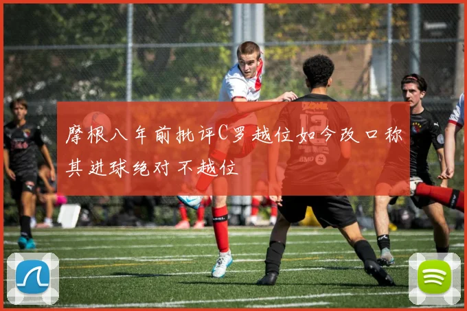 摩根八年前批评C罗越位如今改口称其进球绝对不越位