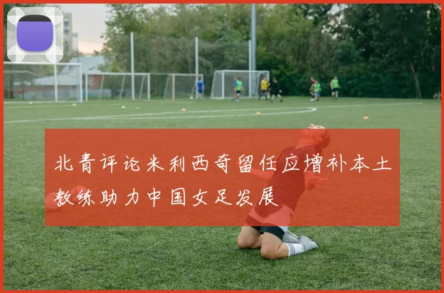 北青评论米利西奇留任应增补本土教练助力中国女足发展