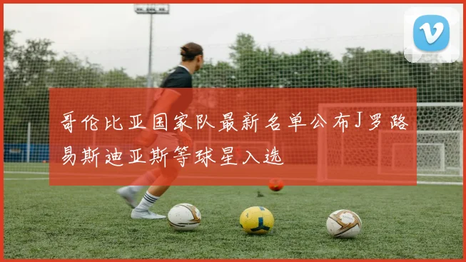 哥伦比亚国家队最新名单公布J罗路易斯迪亚斯等球星入选