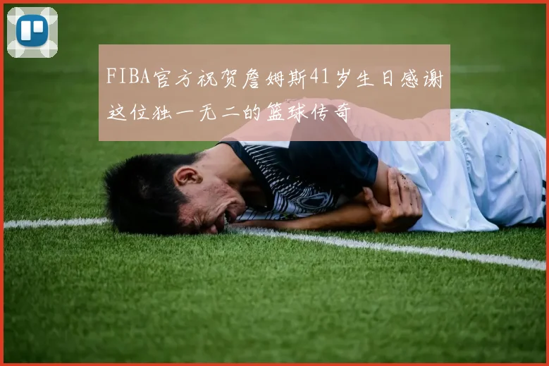 FIBA官方祝贺詹姆斯41岁生日感谢这位独一无二的篮球传奇