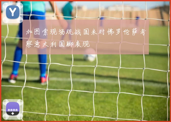 加图索现场观战国米对佛罗伦萨考察意大利国脚表现