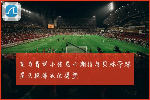 皇马青训小将昆卡期待与贝林等球星交换球衣的愿望