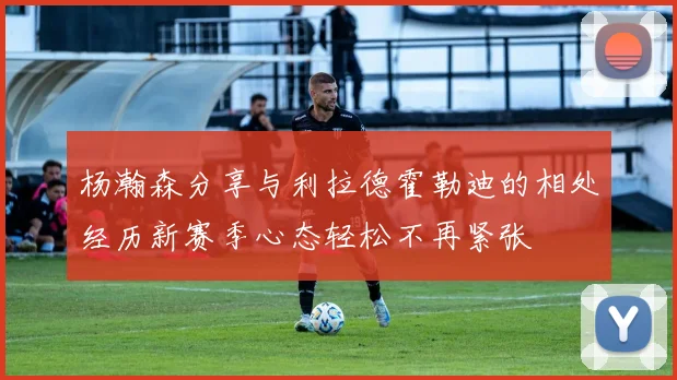 杨瀚森分享与利拉德霍勒迪的相处经历新赛季心态轻松不再紧张