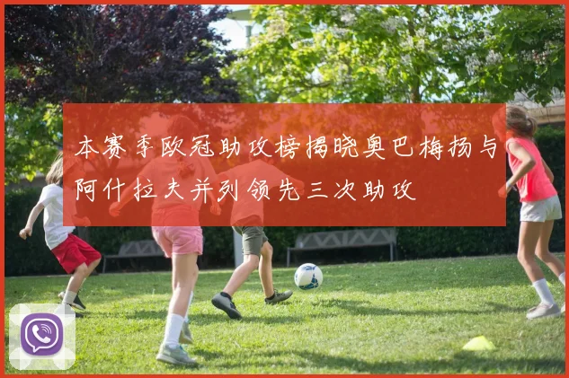 本赛季欧冠助攻榜揭晓奥巴梅扬与阿什拉夫并列领先三次助攻