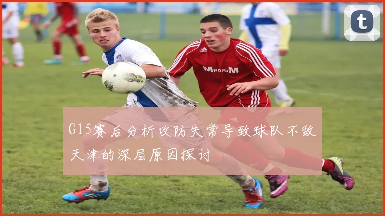 G15赛后分析攻防失常导致球队不敌天津的深层原因探讨