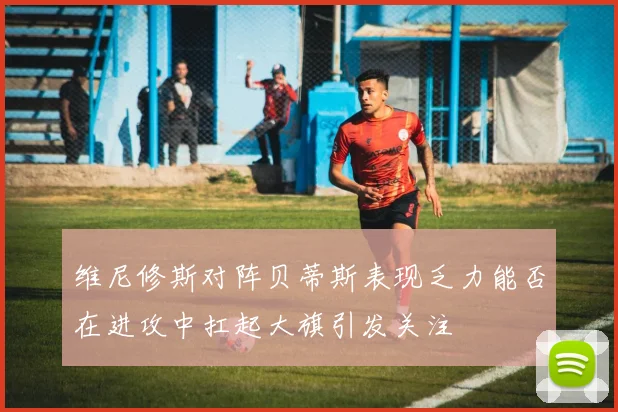 维尼修斯对阵贝蒂斯表现乏力能否在进攻中扛起大旗引发关注