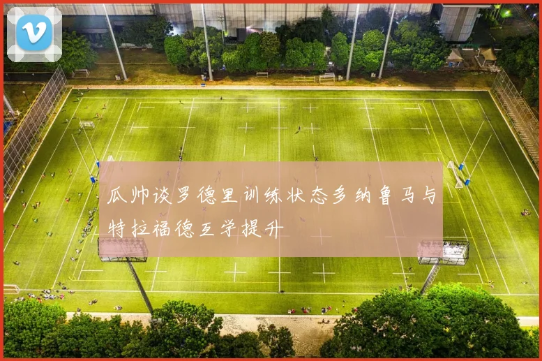 瓜帅谈罗德里训练状态多纳鲁马与特拉福德互学提升