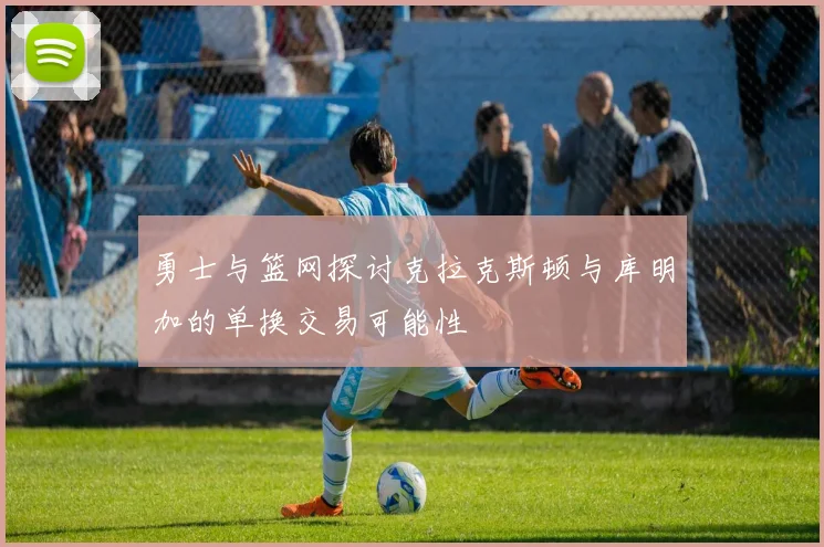 勇士与篮网探讨克拉克斯顿与库明加的单换交易可能性