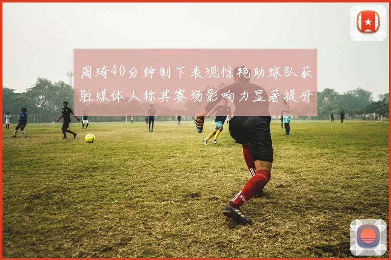 周琦40分钟制下表现惊艳助球队获胜媒体人称其赛场影响力显著提升