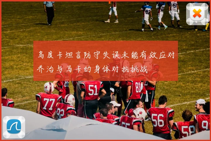 乌度卡坦言防守失误未能有效应对乔治与马卡的身体对抗挑战