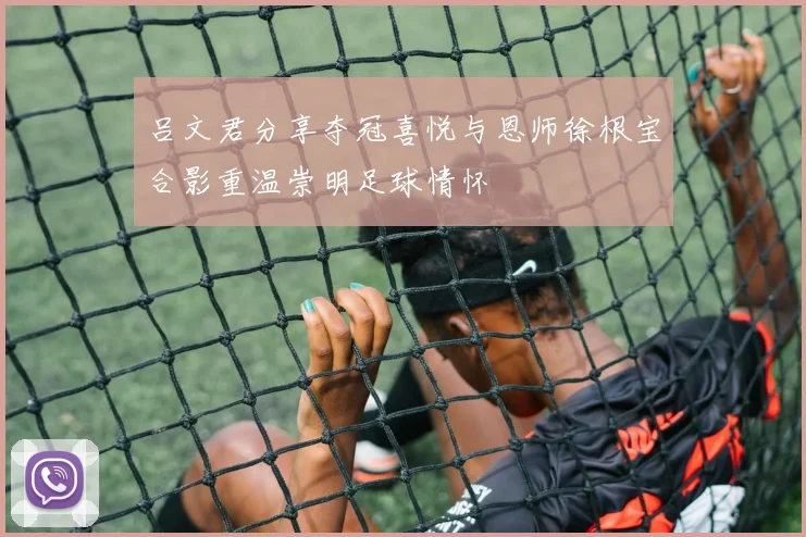 吕文君分享夺冠喜悦与恩师徐根宝合影重温崇明足球情怀