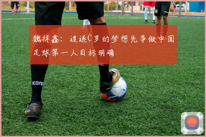 魏祥鑫：追逐C罗的梦想先争做中国足球第一人目标明确