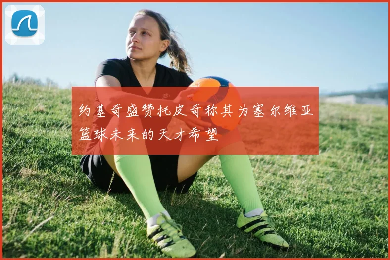 约基奇盛赞托皮奇称其为塞尔维亚篮球未来的天才希望