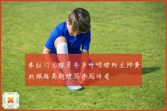 弗拉门戈球员齐声呼吁续约主帅费利佩路易斯续写夺冠传奇