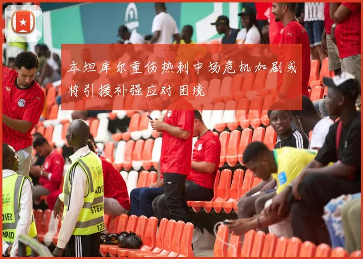 本坦库尔重伤热刺中场危机加剧或将引援补强应对困境
