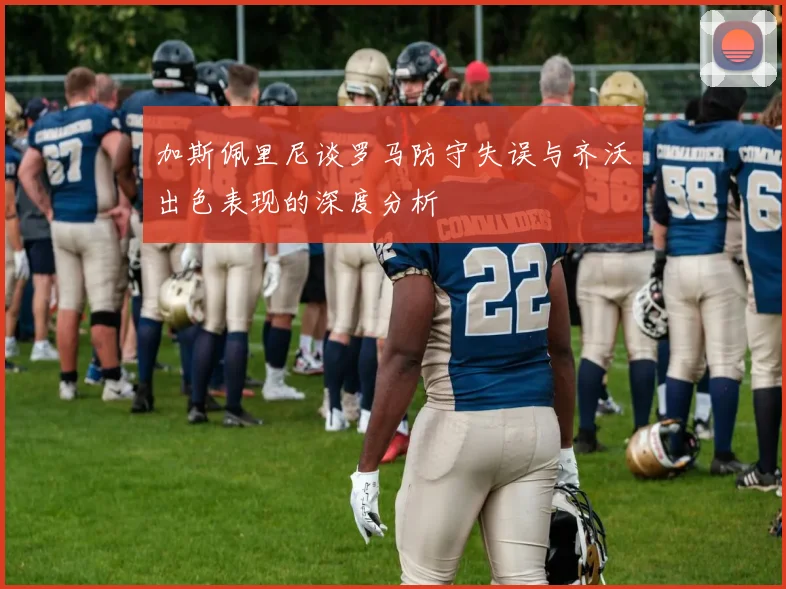 加斯佩里尼谈罗马防守失误与齐沃出色表现的深度分析