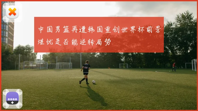 中国男篮再遭韩国重创世界杯前景堪忧是否能逆转局势